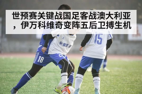 世预赛关键战国足客战澳大利亚，伊万科维奇变阵五后卫搏生机