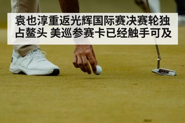 袁也淳重返光辉国际赛决赛轮独占鳌头 美巡参赛卡已经触手可及